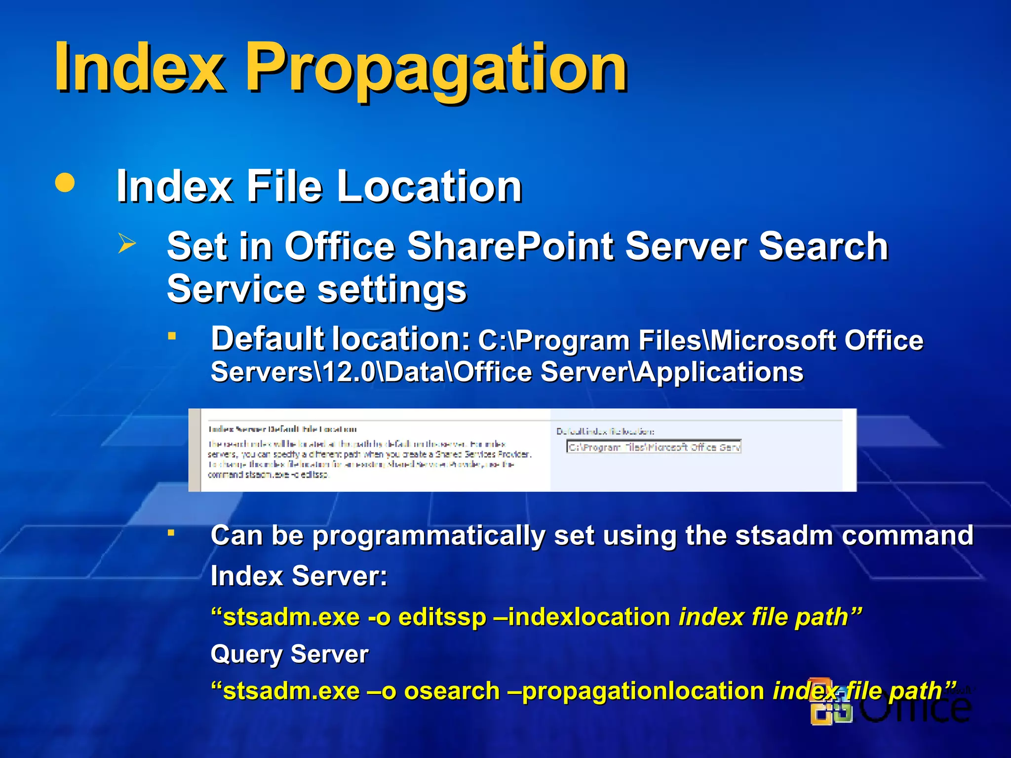 Index Propagation Index File Location Set in Office SharePoint Server Search Service settings Default location:  C: \ Program Files\Microsoft Office Servers\12.0\Data\Office Server\Applications Can be programmatically set using the stsadm command Index Server: “ stsadm.exe -o editssp –indexlocation  index file path” Query Server “ stsadm.exe –o osearch –propagationlocation  index file path” 
