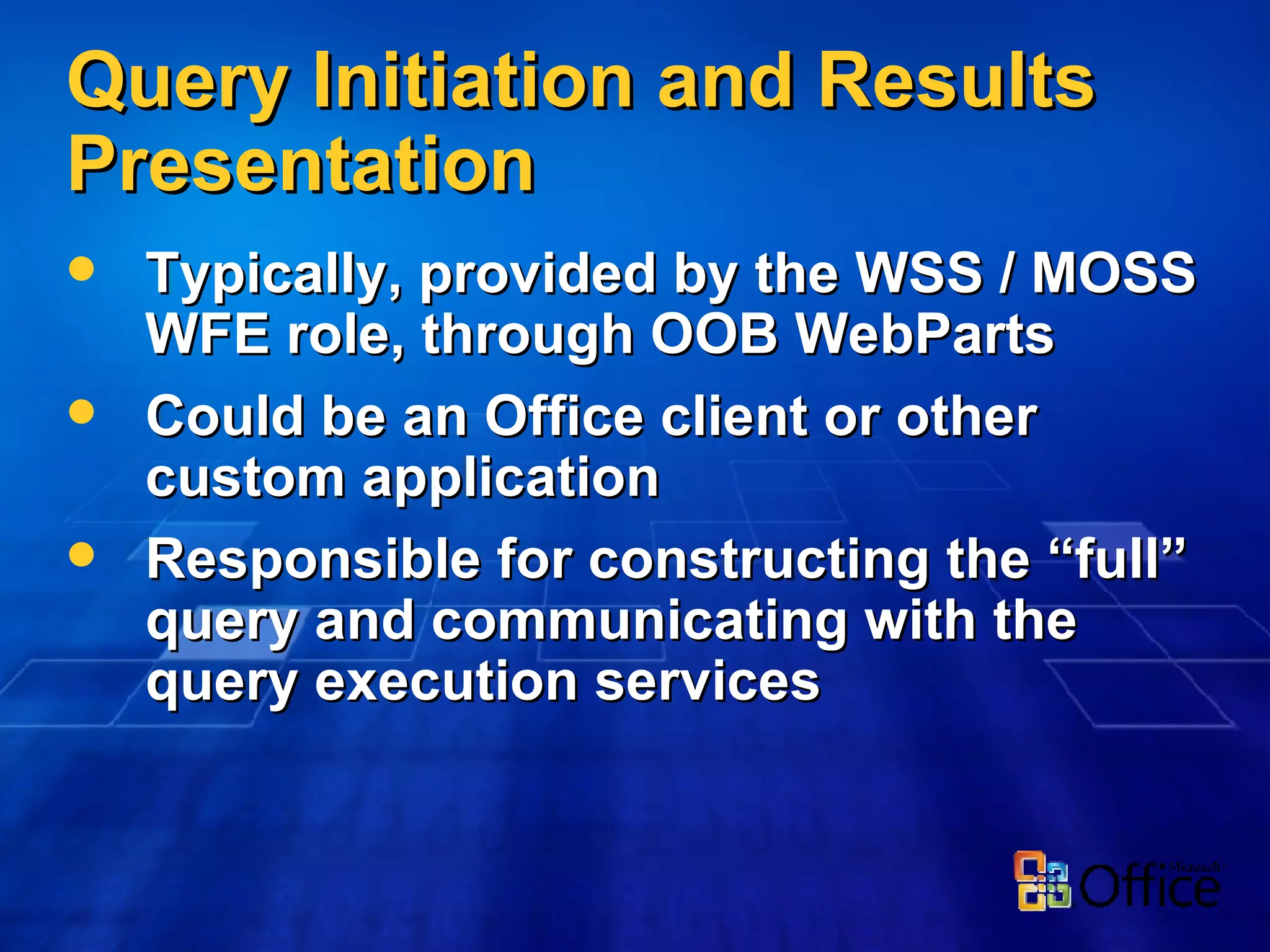 Query Initiation and Results Presentation Typically, provided by the WSS / MOSS WFE role, through OOB WebParts Could be an Office client or other custom application Responsible for constructing the “full” query and communicating with the query execution services 