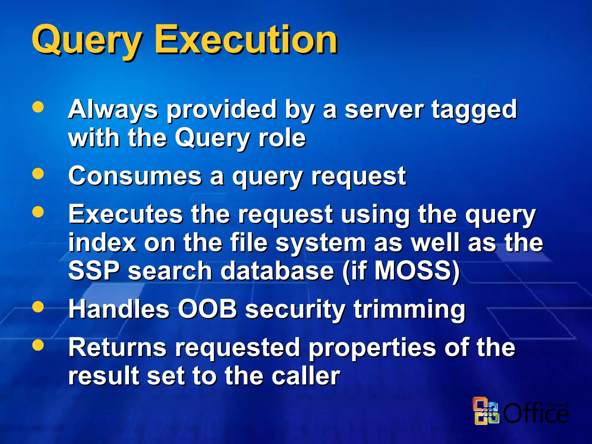 Query Execution Always provided by a server tagged with the Query role Consumes a query request Executes the request using the query index on the file system as well as the SSP search database (if MOSS) Handles OOB security trimming Returns requested properties of the result set to the caller 