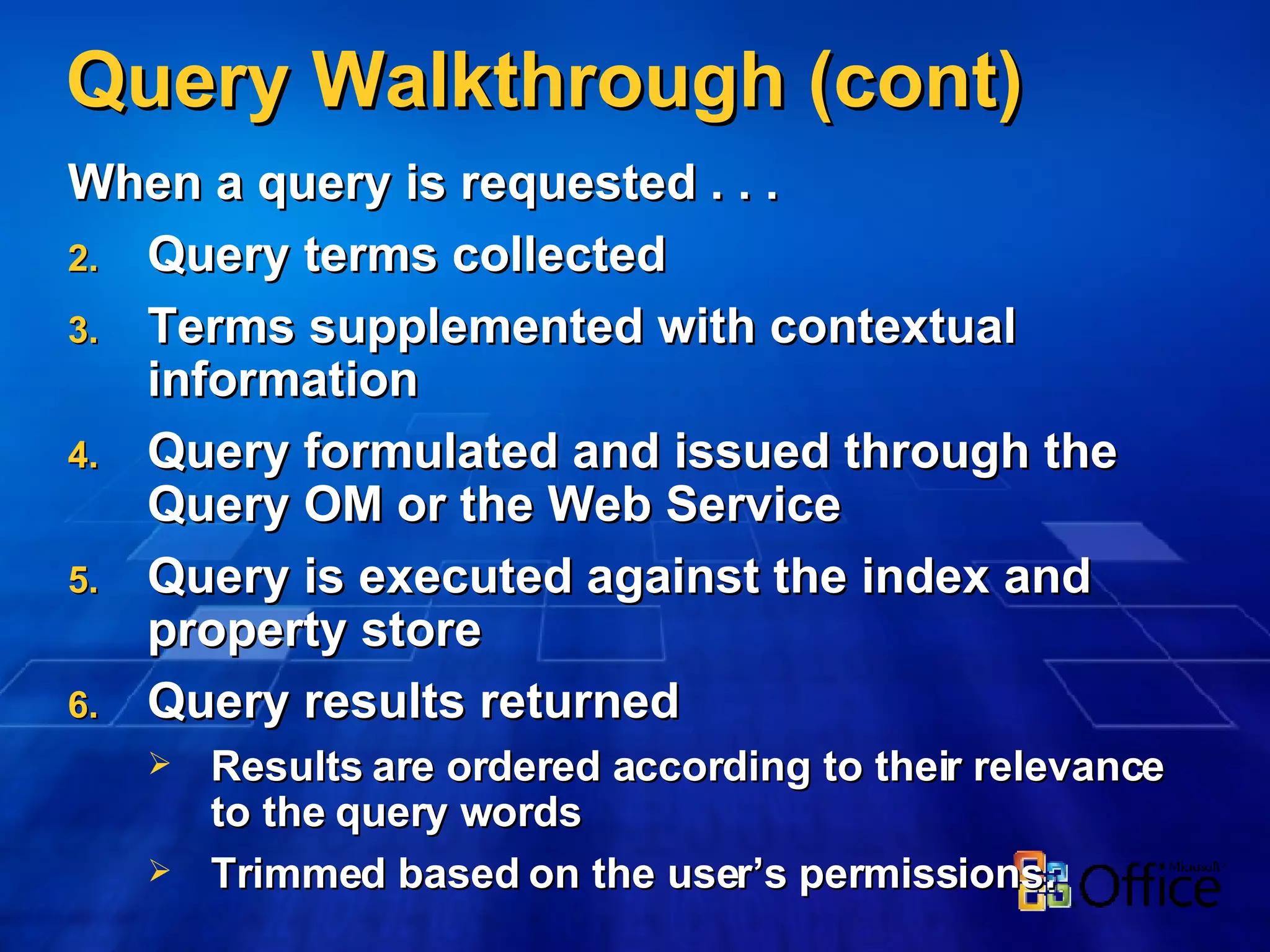 Query Walkthrough (cont) When a query is requested . . . Query terms collected Terms supplemented with contextual information Query formulated and issued through the Query OM or the Web Service Query is executed against the index and property store Query results returned Results are ordered according to their relevance to the query words Trimmed based on the user’s permissions. 