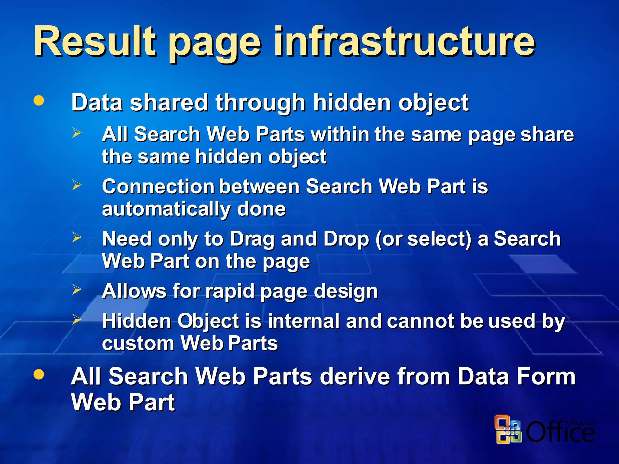 Result page infrastructure  Data shared through hidden object All Search Web Parts within the same page share the same hidden object Connection between Search Web Part is automatically done Need only to Drag and Drop (or select) a Search Web Part on the page Allows for rapid page design Hidden Object is internal and cannot be used by custom Web Parts All Search Web Parts derive from Data Form Web Part 