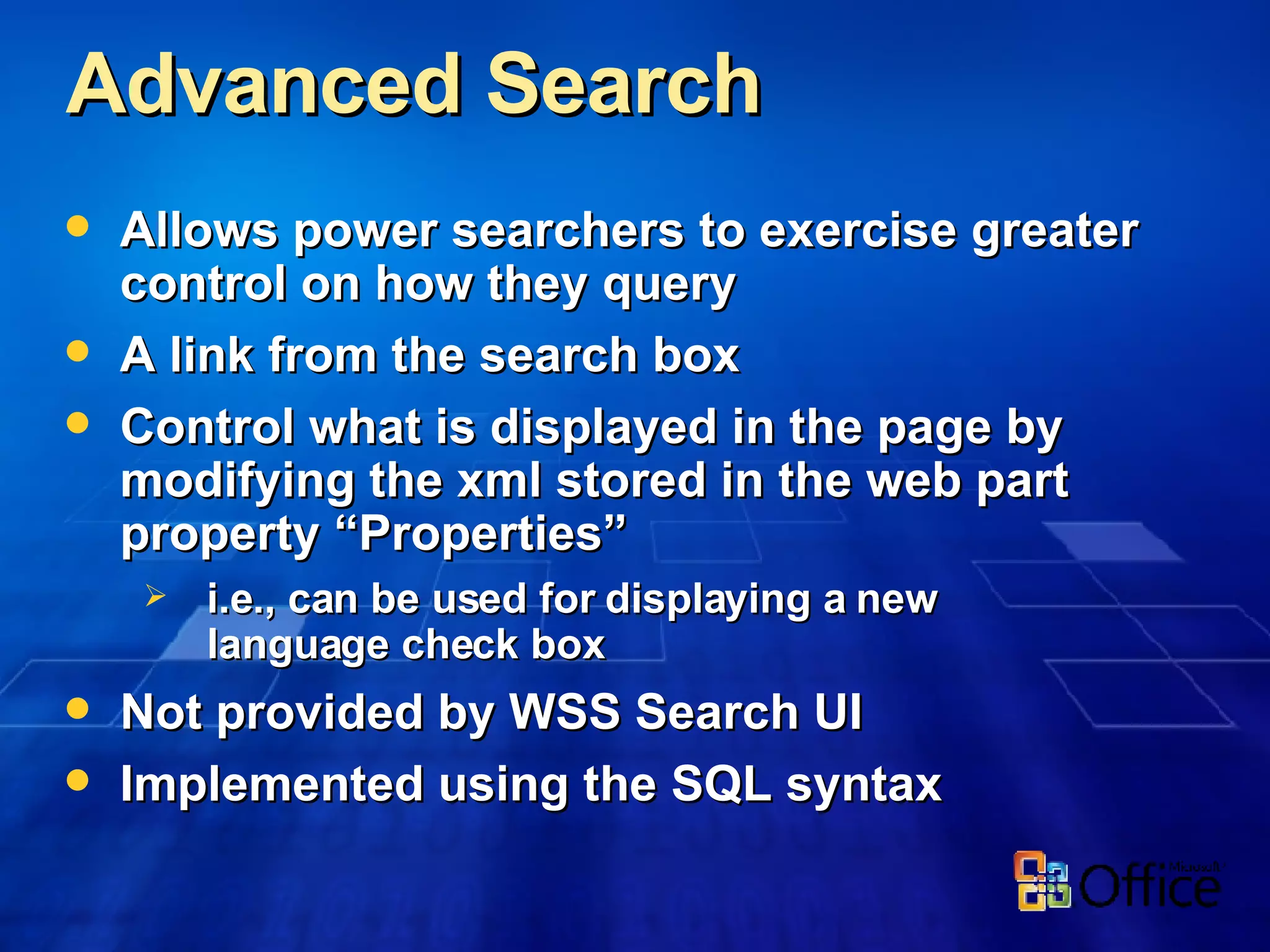 Advanced Search  Allows power searchers to exercise greater control on how they query A link from the search box Control what is displayed in the page by modifying the xml stored in the web part property “Properties” i.e., can be used for displaying a new  language check box Not provided by WSS Search UI Implemented using the SQL syntax 