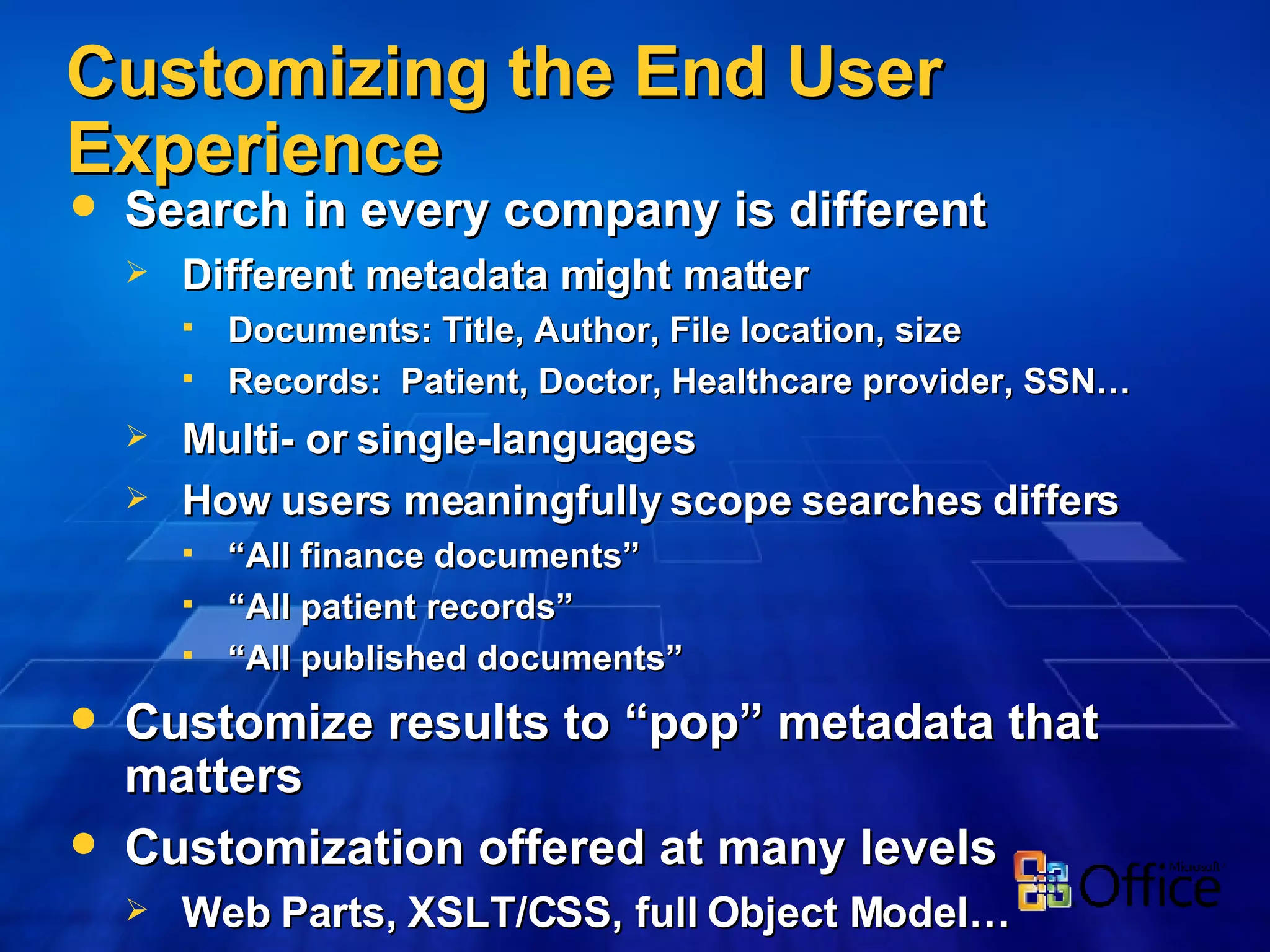 Customizing the End User Experience Search in every   company is different Different metadata might matter Documents: Title, Author, File location, size Records:  Patient, Doctor, Healthcare provider, SSN… Multi- or single-languages How users meaningfully scope searches differs “ All finance documents” “ All patient records” “ All published documents” Customize results to “pop” metadata that matters Customization offered at many levels Web Parts, XSLT/CSS, full Object Model… 