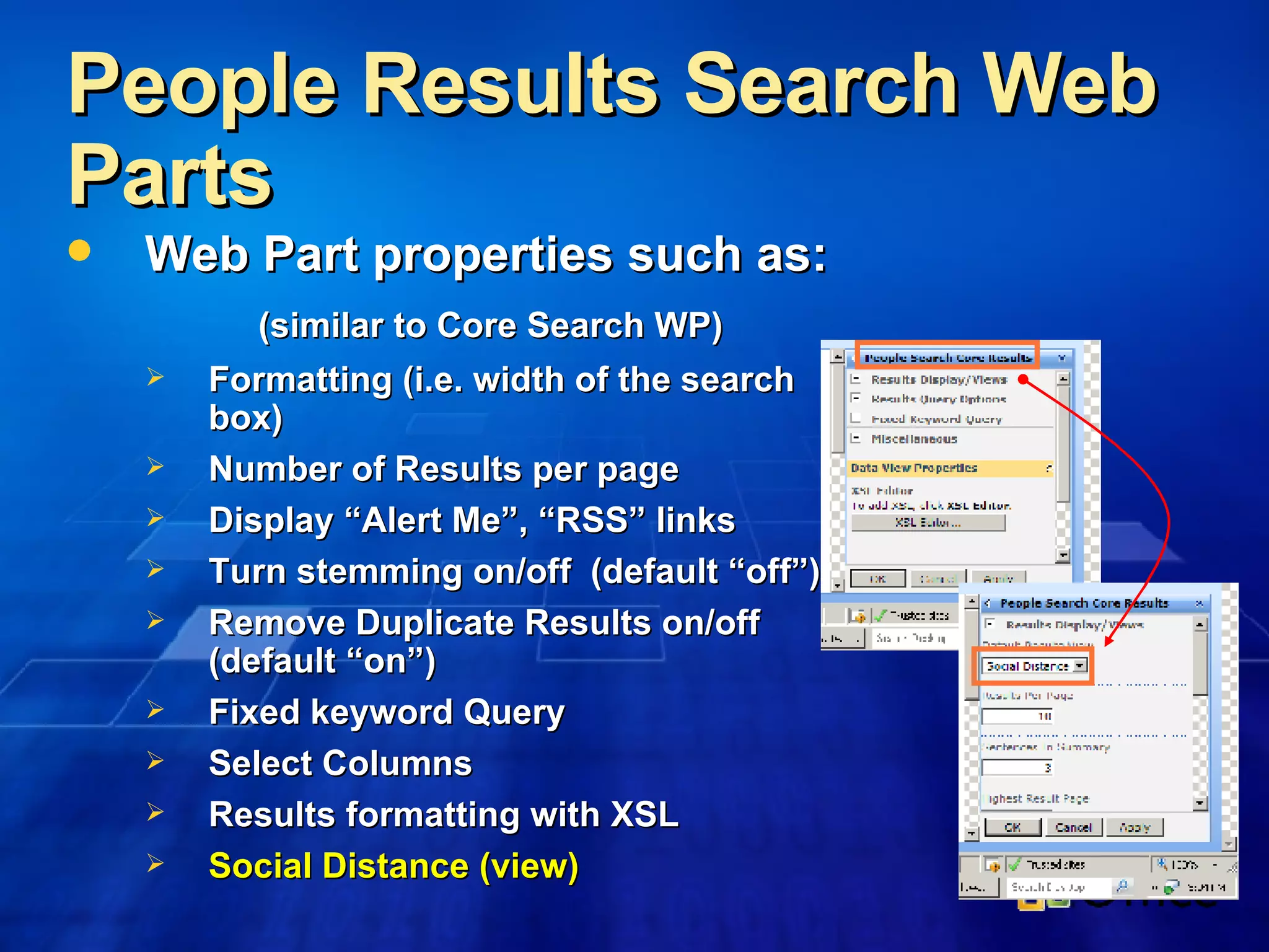 People Results Search Web Parts Web Part properties such as: (similar to Core Search WP) Formatting (i.e. width of the search box) Number of Results per page Display “Alert Me”, “RSS” links Turn stemming on/off  (default “off”) Remove Duplicate Results on/off (default “on”) Fixed keyword Query Select Columns Results formatting with XSL Social Distance (view) 