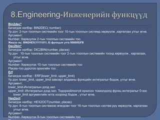 Bin2dec*
Бичигдэх хэлбэр: BIN2DEC( number)
Үр дүн: 2-тын тооллын системийн тоог 10-тын тооллын системд хөрвүүлж ,харгалзах утгыг өгнө.
Аргумент:
Number: Хөрвүүлэх 2-тын тооллын системийн тоо
Жишээ нь: BIN2HEX(11111011, 8) функцын утга 000000)FB
Dec2bin*
Бичигдэх хэлбэр: DIC2BIN(number, places)
Үр дүн : 10-тын тооллын системийн тоог 2-тын тооллын системийн тоонд хөрвүүлж , харгалзах,
утгыг өгнө.
Аргумент:
Number- Хөрвүүлэх 10-тын тооллын системийн тоо
Places-тоо дүрслэх оронгийн тоо .
Erf
Бичигдэх хэлбэр : ERF(lower_limit, upper_limit)
Үр дүн: lower_limit, upper_limit завсарт алдааны функцийн интегралыг бодож, утгыг өгнө.
Аргумент:
lower_limit-Интегралын доод хил
upper_limit -Интегралын дээд хил. Тодорхойлоогүй орхисон тохиолдолд функц интегралыг 0-ээс
lower_limit аргументийн жтга хооронд бодож , утгыг өгнө.
Hex2oct
Бичигдэх хэлбэр: HEX2OCT(number, places)
Үр дүн: 8-тын тооллын системээс өгөгдсөн тоог 16-тын тооллын систем рүү хөрвүүлж, харгалзах
утгыг өгнө.
Аргумент:
Number- Хөрвүүлэх 8-тын тооллын системийн тоо
 