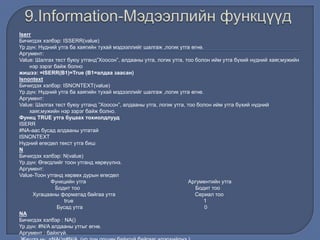 Iserr
Бичигдэх хэлбэр: ISSERR(value)
Үр дүн: Нүдний утга ба хаягийн тухай мэдээллийг шалгаж ,логик утга өгнө.
Аргумент:
Value: Шалгах тест буюу утганд”Хоосон”, алдааны утга, логик утга, тоо болон ийм утга бүхий нүдний хаяг,мужийн
нэр зэрэг байж болно
жишээ: =ISERR(В1)=True (В1=алдаа заасан)
Isnontext
Бичигдэх хэлбэр: ISNONTEXT(value)
Үр дүн: Нүдний утга ба хаягийн тухай мэдээллийг шалгаж ,логик утга өгнө.
Аргумент:
Value: Шалгах тест буюу утганд ”Хоосон”, алдааны утга, логик утга, тоо болон ийм утга бүхий нүдний
хаяг,мужийн нэр зэрэг байж болно.
Функц TRUE утга буцаах тохиолдлууд
ISERR
#NA-аас бусад алдааны утгатай
ISNONTEXT
Нүдний өгөгдөл текст утга биш
N
Бичигдэх хэлбэр: N(value)
Үр дүн: Өгөгдлийг тоон утганд хөрвүүлнэ.
Аргумент:
Value-Тоон утганд хөрвөх дурын өгөгдөл
Функцийн утга Аргументийн утга
Бодит тоо Бодит тоо
Хугацааны форматад байгаа утга Сериал тоо
true 1
Бусад утга 0
NA
Бичигдэх хэлбэр : NA()
Үр дүн: #N/A алдааны утгыг өгнө.
Аргумент : байхгүй.
 