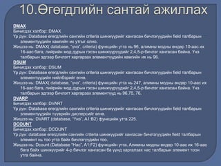 DMAX
Бичигдэх хэлбэр: DMAX
Үр дүн: Database өгөгдлийн сангийн criteria шинжүүрийг хангасан бичлэгүүдийн field талбарын
элементүүдийн хамгийн их утгыг олно.
Жишээ нь: DMAX( database, “үнэ”, criteria) функцийн утга нь 96, алимны модны өндөр 10-аас их
16-аас бага, лийрийн мод дурын гэсэн шинжүүрүүдийг 2,4,5-р бичлэг хангасан байна. Үнэ
талбарын эдгээр бичлэгт харгарзах элементүүдийн хамгийн их нь 96.
DSUM
Бичигдэх хэлбэр: DSUM
Үр дүн: Database өгөгдлийн сангийн criteria шинжүүрийг хангасан бичлэгүүдийн field талбарын
элементүүдийн нийлбэрийг өгнө.
Жишээ нь: DMAX( database, “үнэ”, criteria) функцийн утга нь 247, алимны модны өндөр 10-аас их
16-аас бага, лийрийн мод дурын гэсэн шинжүүрүүдийг 2,4,5-р бичлэг хангасан байна. Үнэ
талбарын эдгээр бичлэгт харгарзах элементүүд нь 96,75, 76.
DVARP
Бичигдэх хэлбэр: DVART
Үр дүн: Database өгөгдлийн сангийн criteria шинжүүрийг хангасан бичлэгүүдийн field талбарын
элементүүдийн түүврийн дисперсийг өгнө.
Жишээ нь: DVART (database, “Үнэ”, А1:В2) функцийн утга 225.
DCOUNT
Бичигдэх хэлбэр: DCOUNT
Үр дүн: database өгөгдлийн сангийн criteria шинжүүрийг хангасан бичлэгүүдийн field талбарын
элемент нь тоо утга байх бичлэгүүдийн тоо.
Жишээ нь: Dcount (Database “Нас”, A1:F2) функцийн утга. Aлимны модны өндөр 10-аас их 16-аас
бага байх шинжүүрийг 4-р бичлэг хангасан ба үүнд харгалзах нас талбарын элемент тоон
утга байна.
 