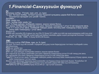 FV
Бичигдэх хэлбэр : FV(rate, nper, pmt, pv, type)
Үр дүн: Тогтмол төлбөр, тогтмол хүүгээр тодорхой хугацааны дараа бий болох хөрөнгө
оруулалтын ирээдүйн үнэ цэнийг тоолно.
Аргумент :
Rate- үеийн хүү
Nper- төлбөр хийх үеийн тоо
Pmt- Үе бүрд хийгдэх төлбөрийн хэмжээ, хоосон орхиж болно.
PV- анхны төлбөр буюу өнөөгийн үнэ цэнэ. Орхисон тохиодолд 1 утгыг 0-тэй тэнцүүлж авна.
Type- 0,1 гэсэн утгыг авна. Төлбөрийг хийгдэх үеийн төгсгөлд хийх тохиодолд 0 буюу орхих,
эхэнд хайх тохиолдолд 1 утгыг авна.
Жишээ нь:
$1000-ийг жилийн 6% (сарын хүү нь 6%/12 буюу 0,5 )-ийн хүүтэйгээр хадгаламжинд хийгээд дээр
нь сар тутамд $100-ийг нэмж хийгээд байвал жилийн дараа хэдэн доллартай болохыг тооцвол:
FV(0,5%, 12, -100, -1000, 1) буюу $2301,40 болно.
PMT
Бичигдэх хэлбэр: PMT(Rate, nper, pv, fv, type)
Үр дүн: Тогтмол хүүтэй зээлийг тодорхой үеүүдэд төлж барагдуулах тогтмол төлбөрийг олно.
Аргументууд:
Rate-нэг үеийн хүү
Nper:-төлбөр хийх үеийн тоо
Pmt- нэг үед хийгдэх төлбөрийн хэмжээ, хоосон орхиж болно
Pv- нэрлэсэн дүн буюу өнөөгийн үнэ цэнэ. Орхисон тохиолдолд утгыг 0-тэй тэнцүүлж авна.
Fv- ирээдүйн үнэ цэнэ. Орхисон тохиолдолд утгыг 0-тэй тэнцүүлж авна.
Type:0,1 гэсэн утгыг авна. Төлбөрийг хийгдэх үеийн төгсгөлд хийх тохиолдолд 0 буюу орхих, эхэнд
хийх тохиолдолд 1 утгыг авна.
Жишээ: энэ функцыг банканд хадгаламжийн сан бүрдүүлэхэд ашиглаж болно. Тухайлбал 10
жилийн дараа $20000 тай болохын тулд жилийн дараа 6%-ийн хүүтэй банканд
PMT(6%/12,12*10,0,20000) буюу $122.04-ыг сар тутам тушаана.
1.Financial-Санхүүгийн функцүүд
 