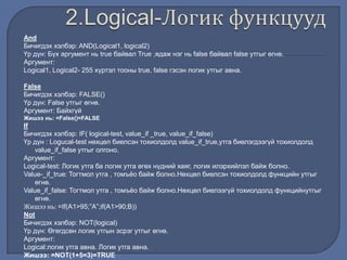 And
Бичигдэх хэлбэр: AND(Logical1, logical2)
Үр дүн: Бүх аргумент нь true байвал True ,ядаж нэг нь false байвал false утгыг өгнө.
Аргумент:
Logical1, Logical2- 255 хүртэл тооны true, false гэсэн логик утгыг авна.
False
Бичигдэх хэлбэр: FALSE()
Үр дүн: False утгыг өгнө.
Аргумент: Байхгүй
Жишээ нь: =False()=FALSE
If
Бичигдэх хэлбэр: IF( logical-test, value_if _true, value_if_false)
Үр дүн : Logucal-test нөхцөл биелсэн тохиолдолд value_if_true,утга биелэгдээгүй тохиолдолд
value_if_false утгыг олгоно.
Аргумент:
Logical-test: Логик утга ба логик утга өгөх нүдний хаяг, логик илэрхийлэл байж болно.
Value-_if_true: Тогтмол утга , томъѐо байж болно.Нөхцөл биелсэн тохиолдолд функцийн утгыг
өгнө.
Value_if_false: Тогтмол утга , томъѐо байж болно.Нөхцөл биелээгүй тохиолдолд функцийнутгыг
өгнө.
Жишээ нь: =If(A1>95;”A”;if(A1>90;B))
Not
Бичигдэх хэлбэр: NOT(logical)
Үр дүн: Өгөгдсөн логик утгын эсрэг утгыг өгнө.
Аргумент:
Logical:логик утга авна. Логик утга авна.
Жишээ: =NOT(1+5=3)=TRUE
 