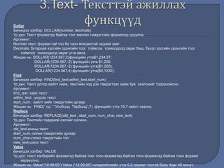 Dollar
Бичигдэх хэлбэр: DOLLAR(number, decimals)
Үр дүн: Текст форматад байгаа тоог мөнгөн тэмдэгтийн форматад оруулна.
Аргумент:
Number:текст форматтай тоо ба тоон өгөгдөлтэй нүдний хаяг
Decimals: бутархай хэсгийн оронгийн тоог тоймлох тохиолдолд сөрөг биш, бүхэл хэсгийн оронгийн тоог
тоймлох тохиолдолд сөрөг утга авна.
Жишээ нь: DOLLAR(1234.567,2)функцийн утга$1,234.57;
DOLLAR(1234.567,-2) функцийн утга $1,200;
DOLLAR(1234.567,-2) функцийн утга($1,200);
DOLLAR(1234.567,4) функцийн утга($0,1230);
Find
Бичигдэх хэлбэр: FIND(find_text,within_text,start_num)
Үр дүн: Текст дотор хайлт хийж, текстийн хэд дэх тэмдэгтээс хайж буй эхэлснийг тодорхойлно.
Аргумент:
find_text: хайх текст
within_text: үндсэн текст
start_num: хайлт хийх тэмдэгтийн дугаар
Жишээ нь: FIND(“ лд ” “Улсболд Төрболд”,7) функцийн утга 15,7 хайлт эхэлнэ.
Replace
Бичигдэх хэлбэр: REPLACE(old_text , start_num, num_char, new_text)
Үр дүн: Текстийн тодорхой хэсгийг солино.
Аргумент:
old_text-анхны текст
start_num,-солих тэмдэгтийн дугаар
num_char-солих тэмдэгтийн тоо
new_text-шинэ текст
Value
Бичигдэх хэлбэр: VALUE
Үр дүн: текст хэлбэрийн форматад байгаа тоог тоон форматад байгаа тоон форматад байгаа тоон формат
хөрвүүлнэ.
Жишээ нь: Value(“16:48:00”) Value (“12:00:00”) илэрхийллийн утга 0.2 сериал тоотой буюу 4цаг 48 минут.
 