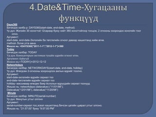Days360
Бичигдэх хэлбэ р: DAYS360(start-date, end-date, method)
Үр дүн: Жилийн 30 хоногтой 12сараар буюу нийт 360 хоногтойгоор тооцож, 2 огнооны хоорондох хоногийн тоог
олно.
Аргумент:
start-date, end-date-Эхлэлийн ба төгсгөлийн огноог давхар хашилтанд хийж өгнө.
method- Логик утга авна.
Жишээ нь: =DAYS360("2011-1-1";"2012-1-1")=360
Today
Бичигдэх хэлбэр: TODAY
Үр дүн: Компьютерын системын тухайн өдрийн огноог өгнө.
Аргумент: байхгүй
Жишээ нь:=TODAY()=2012-12-12
Networkdays
Бичигдэх хэлбэр: NETWORKDAYS(start-date, end-date, holiday)
Үр дүн: Өгөгдсөн 2-огнооны хоорондлох ажлын өдрийг тоолно.
Аргумент:
start-date-эхлэлийн өдрийн сериал тоо
end-date-төгсгөлийн өдрийн сериал тоо
holiday- массиваар өгөгдөх баяр ѐслолын өдрүүдийн сериал тоонууд
Жишээ нь: networkdays (datavalue) (“11/01/98”),
Datavalue(“12/01/98”), datavalue(“11/20/98”)
Minute
Бичигдэх хэлбэр: MINUTE(serial-number)
Үр дүн: Минутын утгыг олгоно
Аргумент:
serial-number-сериал тоо,эсвэл хашилтанд бичсэн цагийн цуврал утгыг олгоно.
Жишээ нь :”21:57:00” буюу “9:57:00 РМ”
 