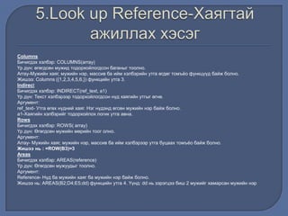 Columns
Бичигдэх хэлбэр: COLUMNS(array)
Үр дүн: өгөгдсөн мужид тодорхойлогдсон баганыг тоолно.
Array-Мужийн хаяг, мужийн нэр, массив ба ийм хэлбэрийн утга өгдөг томъѐо функцүүд байж болно.
Жишээ: Columns ({1,2,3,4,5,6,}) функцийн утга 3.
Indirect
Бичигдэх хэлбэр: INDIRECT(ref_text, a1)
Үр дүн: Текст хэлбэрээр тодорхойлогдсон нүд хаягийн утгыг өгнө.
Аргумент:
ref_text- Утга өгөх нүдний хаяг. Нэг нүдэнд өгсөн мужийн нэр байж болно.
а1-Хаягийн хэлбэрийг тодорхойлох логик утга авна.
Rows
Бичигдэх хэлбэр: ROWS( array)
Үр дүн: Өгөгдсөн мужийн мөрийн тоог олно.
Аргумент:
Array- Мужийн хаяг, мужийн нэр, массив ба ийм хэлбэрээр утга буцаах томъѐо байж болно.
Жишээ нь : =ROW(В3)=3
Areas
Бичигдэх хэлбэр: AREAS(reference)
Үр дүн: Өгөгдсөн мужуудыг тоолно.
Аргумент:
Reference- Нүд ба мужийн хаяг ба мужийн нэр байж болно.
Жишээ нь: AREAS(B2;D4;E5;dd) функцийн утга 4. Үүнд: dd нь зэрэгцээ биш 2 мужийг хамарсан мужийн нэр
 