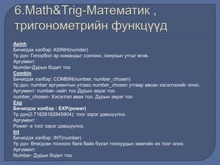 Asinh
Бичигдэх хэлбэр: ASINH(numder)
Үр дүн: Гипорбол ар командыг сонгоно, синусын утгыг өгнө.
Аргумент:
Numder-Дурын бодит тоо
Combin
Бичигдэх хэлбэр: COMBIN(number, number_chosen)
Үр дүн: number аргументын утгаас number_chosen утгаар авсан хэсэглэлийг олно.
Аргумент: number- нийт тоо Дурын эерэг тоо
number_chosen- Хэсэглэл авах тоо. Дурын эерэг тоо
Exp
Бичигдэх хэлбэр : EXP(power)
Үр дүн(2.71828182845904): тоог зэрэг дэвшүүлнэ.
Аргумент:
Power- e тоог зэрэг дэвшүүлнэ.
Int
Бичигдэх хэлбэр: INT(number)
Үр дүн: Өгөгдсөн тооноос бага байх бүхэл тоонуудын хамгийн их тоог олно.
Аргумент:
Number- Дурын бодит тоо
 