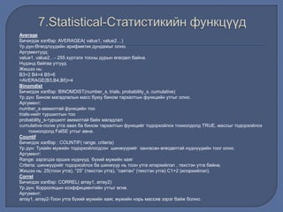 Average
Бичигдэх хэлбэр: AVERAGEA( value1, value2…)
Үр дүн:Өгөгдлүүдийн арифметик дундажыг олно.
Аргументууд:
value1, value2…- 255 хүртэлх тооны дурын өгөгдөл байна.
Нүдэнд байгаа утгууд
Жишээ нь:
В3=2 В4=4 В5=6
=AVERAGE(B3,B4,B5)=4
Binomdist
Бичигдэх хэлбэр: BINOMDIST(number_s, trials, probability_s, cumulative)
Үр дүн: Бином магадлалын масс буюу бином тархалтын функцийн утгыг олно.
Аргумент:
number_s-амжилтай функцийн тоо
trials-нийт туршилтын тоо
probability_s-туршилт амжилтай байх магадлал
cumulative-логик утга авах ба бином тархалтын функцийг тодорхойлох тохиолдолд TRUE, массыг тодорхойлох
тохиолдолд FalSE утгыг авна.
Countif
Бичигдэх хэлбэр : COUNTIF( range, criteria)
Үр дүн: Тухайн мужийн тодорхойлогдсон шинжүүрийг хангасан өгөгдөлтэй нүднүүдийн тоог олно.
Аргумент:
Range: зэрэгцээ орших нүднүүд бүхий мужийн хаяг
Criteria: шинжүүрийг тодорхойлох ба шинжүүр нь тоон утга илэрхийлэл , текстэн утга байна.
Жишээ нь: 25(тоон утга), “25” (текстэн утга), “саятан” (текстэн утга) С1+2 (илэрхийлэл).
Correl
Бичигдэх хэлбэр: CORREL( array1, array2)
Үр дүн: Корроляцын коэффициентийн утгыг өгнө.
Аргумент:
array1, array2-Тоон утга бүхий мужийн хаяг, мужийн нэрь массив зэрэг байж болно.
 