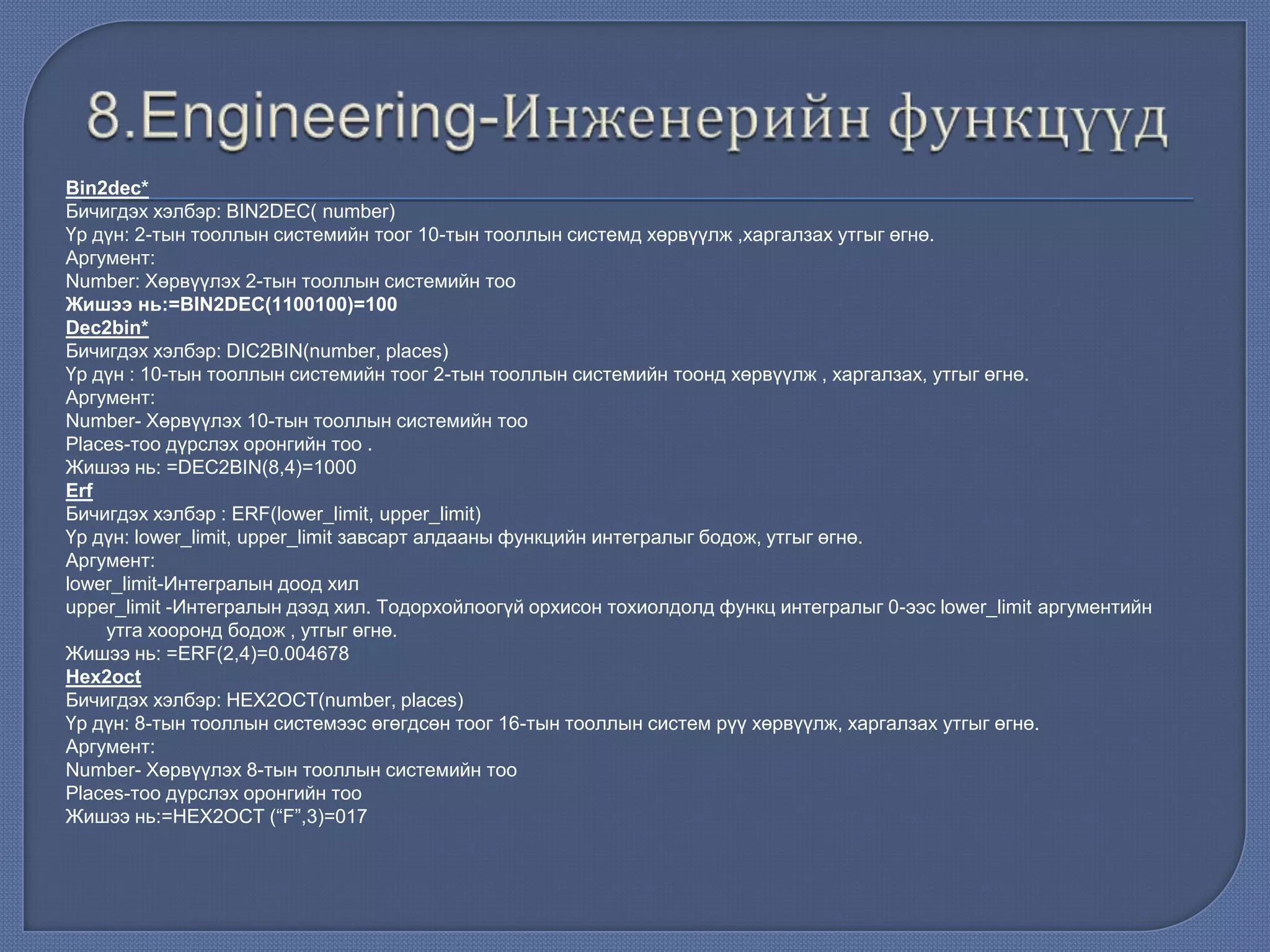 Bin2dec*
Бичигдэх хэлбэр: BIN2DEC( number)
Үр дүн: 2-тын тооллын системийн тоог 10-тын тооллын системд хөрвүүлж ,харгалзах утгыг өгнө.
Аргумент:
Number: Хөрвүүлэх 2-тын тооллын системийн тоо
Жишээ нь:=BIN2DEC(1100100)=100
Dec2bin*
Бичигдэх хэлбэр: DIC2BIN(number, places)
Үр дүн : 10-тын тооллын системийн тоог 2-тын тооллын системийн тоонд хөрвүүлж , харгалзах, утгыг өгнө.
Аргумент:
Number- Хөрвүүлэх 10-тын тооллын системийн тоо
Places-тоо дүрслэх оронгийн тоо .
Жишээ нь: =DEC2BIN(8,4)=1000
Erf
Бичигдэх хэлбэр : ERF(lower_limit, upper_limit)
Үр дүн: lower_limit, upper_limit завсарт алдааны функцийн интегралыг бодож, утгыг өгнө.
Аргумент:
lower_limit-Интегралын доод хил
upper_limit -Интегралын дээд хил. Тодорхойлоогүй орхисон тохиолдолд функц интегралыг 0-ээс lower_limit аргументийн
утга хооронд бодож , утгыг өгнө.
Жишээ нь: =ERF(2,4)=0.004678
Hex2oct
Бичигдэх хэлбэр: HEX2OCT(number, places)
Үр дүн: 8-тын тооллын системээс өгөгдсөн тоог 16-тын тооллын систем рүү хөрвүүлж, харгалзах утгыг өгнө.
Аргумент:
Number- Хөрвүүлэх 8-тын тооллын системийн тоо
Places-тоо дүрслэх оронгийн тоо
Жишээ нь:=HEX2OCT (“F”,3)=017
 