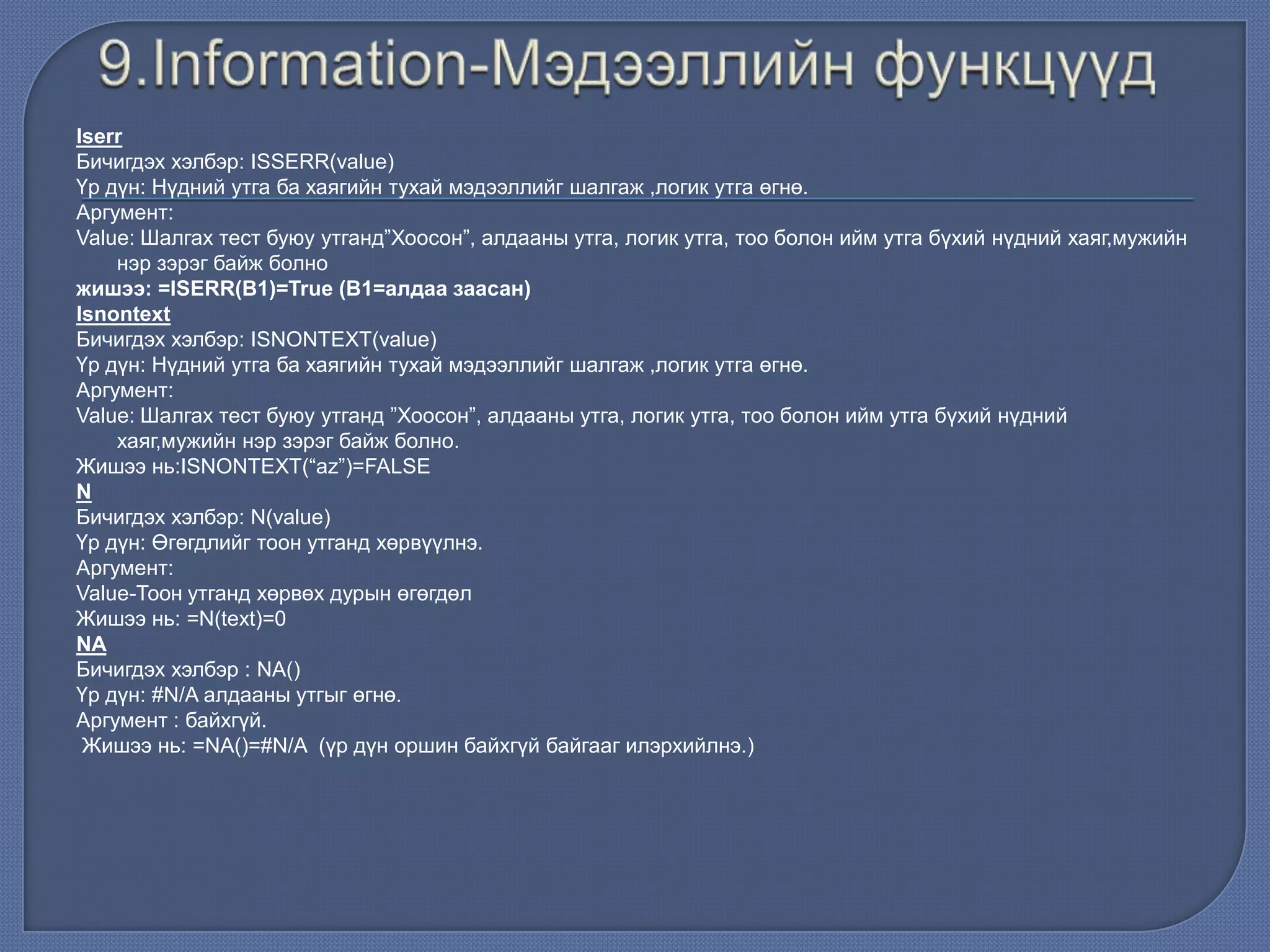 Iserr
Бичигдэх хэлбэр: ISSERR(value)
Үр дүн: Нүдний утга ба хаягийн тухай мэдээллийг шалгаж ,логик утга өгнө.
Аргумент:
Value: Шалгах тест буюу утганд”Хоосон”, алдааны утга, логик утга, тоо болон ийм утга бүхий нүдний хаяг,мужийн
нэр зэрэг байж болно
жишээ: =ISERR(В1)=True (В1=алдаа заасан)
Isnontext
Бичигдэх хэлбэр: ISNONTEXT(value)
Үр дүн: Нүдний утга ба хаягийн тухай мэдээллийг шалгаж ,логик утга өгнө.
Аргумент:
Value: Шалгах тест буюу утганд ”Хоосон”, алдааны утга, логик утга, тоо болон ийм утга бүхий нүдний
хаяг,мужийн нэр зэрэг байж болно.
Жишээ нь:ISNONTEXT(“az”)=FALSE
N
Бичигдэх хэлбэр: N(value)
Үр дүн: Өгөгдлийг тоон утганд хөрвүүлнэ.
Аргумент:
Value-Тоон утганд хөрвөх дурын өгөгдөл
Жишээ нь: =N(text)=0
NA
Бичигдэх хэлбэр : NA()
Үр дүн: #N/A алдааны утгыг өгнө.
Аргумент : байхгүй.
Жишээ нь: =NA()=#N/A (үр дүн оршин байхгүй байгааг илэрхийлнэ.)
 
