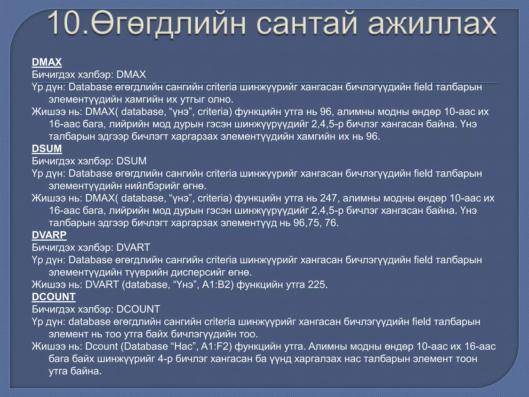 DMAX
Бичигдэх хэлбэр: DMAX
Үр дүн: Database өгөгдлийн сангийн criteria шинжүүрийг хангасан бичлэгүүдийн field талбарын
элементүүдийн хамгийн их утгыг олно.
Жишээ нь: DMAX( database, “үнэ”, criteria) функцийн утга нь 96, алимны модны өндөр 10-аас их
16-аас бага, лийрийн мод дурын гэсэн шинжүүрүүдийг 2,4,5-р бичлэг хангасан байна. Үнэ
талбарын эдгээр бичлэгт харгарзах элементүүдийн хамгийн их нь 96.
DSUM
Бичигдэх хэлбэр: DSUM
Үр дүн: Database өгөгдлийн сангийн criteria шинжүүрийг хангасан бичлэгүүдийн field талбарын
элементүүдийн нийлбэрийг өгнө.
Жишээ нь: DMAX( database, “үнэ”, criteria) функцийн утга нь 247, алимны модны өндөр 10-аас их
16-аас бага, лийрийн мод дурын гэсэн шинжүүрүүдийг 2,4,5-р бичлэг хангасан байна. Үнэ
талбарын эдгээр бичлэгт харгарзах элементүүд нь 96,75, 76.
DVARP
Бичигдэх хэлбэр: DVART
Үр дүн: Database өгөгдлийн сангийн criteria шинжүүрийг хангасан бичлэгүүдийн field талбарын
элементүүдийн түүврийн дисперсийг өгнө.
Жишээ нь: DVART (database, “Үнэ”, А1:В2) функцийн утга 225.
DCOUNT
Бичигдэх хэлбэр: DCOUNT
Үр дүн: database өгөгдлийн сангийн criteria шинжүүрийг хангасан бичлэгүүдийн field талбарын
элемент нь тоо утга байх бичлэгүүдийн тоо.
Жишээ нь: Dcount (Database “Нас”, A1:F2) функцийн утга. Aлимны модны өндөр 10-аас их 16-аас
бага байх шинжүүрийг 4-р бичлэг хангасан ба үүнд харгалзах нас талбарын элемент тоон
утга байна.
 