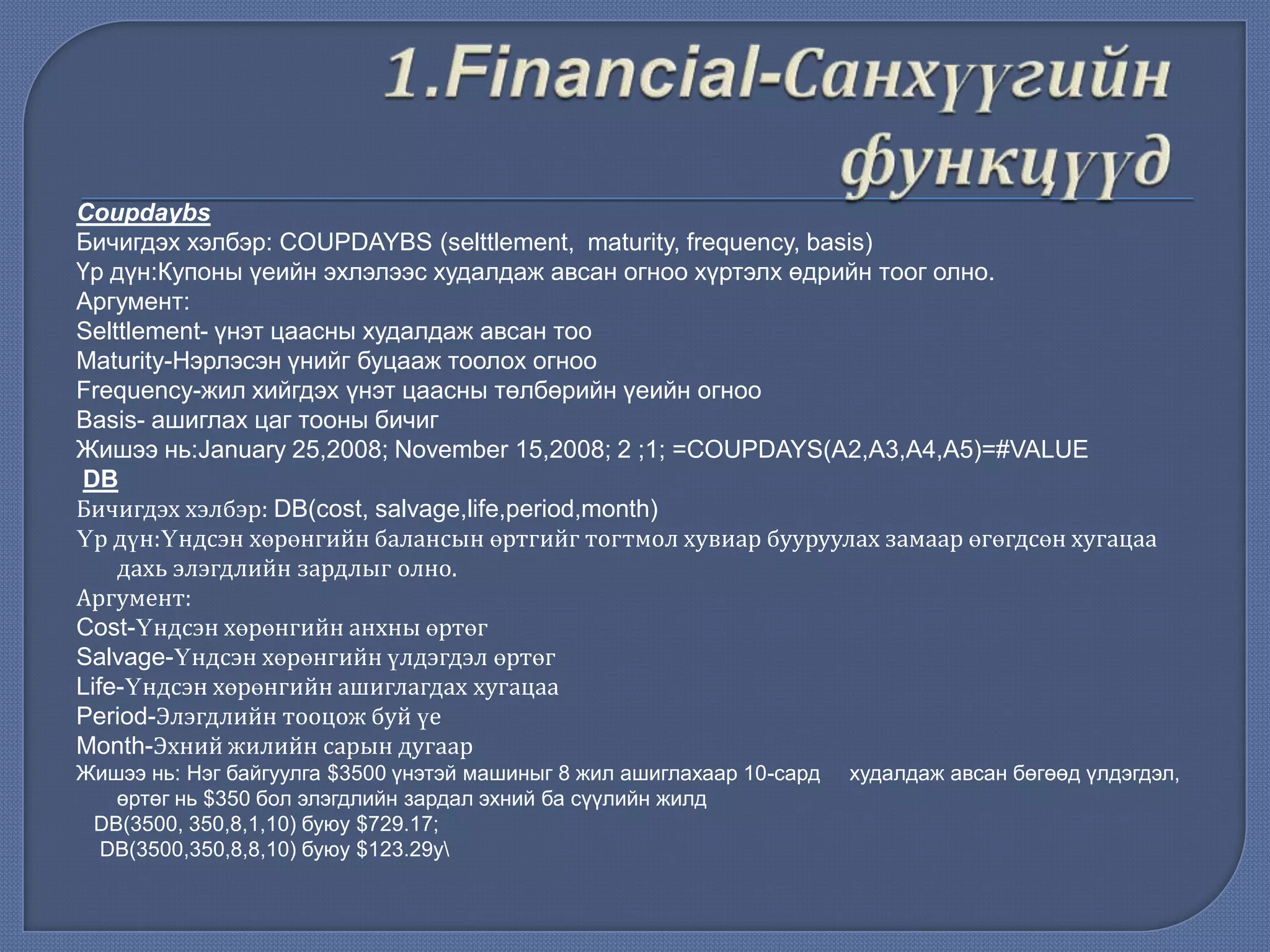 Coupdaybs
Бичигдэх хэлбэр: COUPDAYBS (selttlement, maturity, frequency, basis)
Үр дүн:Купоны үеийн эхлэлээс худалдаж авсан огноо хүртэлх өдрийн тоог олно.
Аргумент:
Selttlement- үнэт цаасны худалдаж авсан тоо
Maturity-Нэрлэсэн үнийг буцааж тоолох огноо
Frequency-жил хийгдэх үнэт цаасны төлбөрийн үеийн огноо
Basis- ашиглах цаг тооны бичиг
Жишээ нь:January 25,2008; November 15,2008; 2 ;1; =COUPDAYS(A2,A3,A4,A5)=#VALUE
DB
Бичигдэх хэлбэр: DB(cost, salvage,life,period,month)
Үр дүн:Үндсэн хөрөнгийн балансын өртгийг тогтмол хувиар бууруулах замаар өгөгдсөн хугацаа
дахь элэгдлийн зардлыг олно.
Аргумент:
Cost-Үндсэн хөрөнгийн анхны өртөг
Salvage-Үндсэн хөрөнгийн үлдэгдэл өртөг
Life-Үндсэн хөрөнгийн ашиглагдах хугацаа
Period-Элэгдлийн тооцож буй үе
Month-Эхний жилийн сарын дугаар
Жишээ нь: Нэг байгуулга $3500 үнэтэй машиныг 8 жил ашиглахаар 10-сард худалдаж авсан бөгөөд үлдэгдэл,
өртөг нь $350 бол элэгдлийн зардал эхний ба сүүлийн жилд
DB(3500, 350,8,1,10) буюу $729.17;
DB(3500,350,8,8,10) буюу $123.29у
 