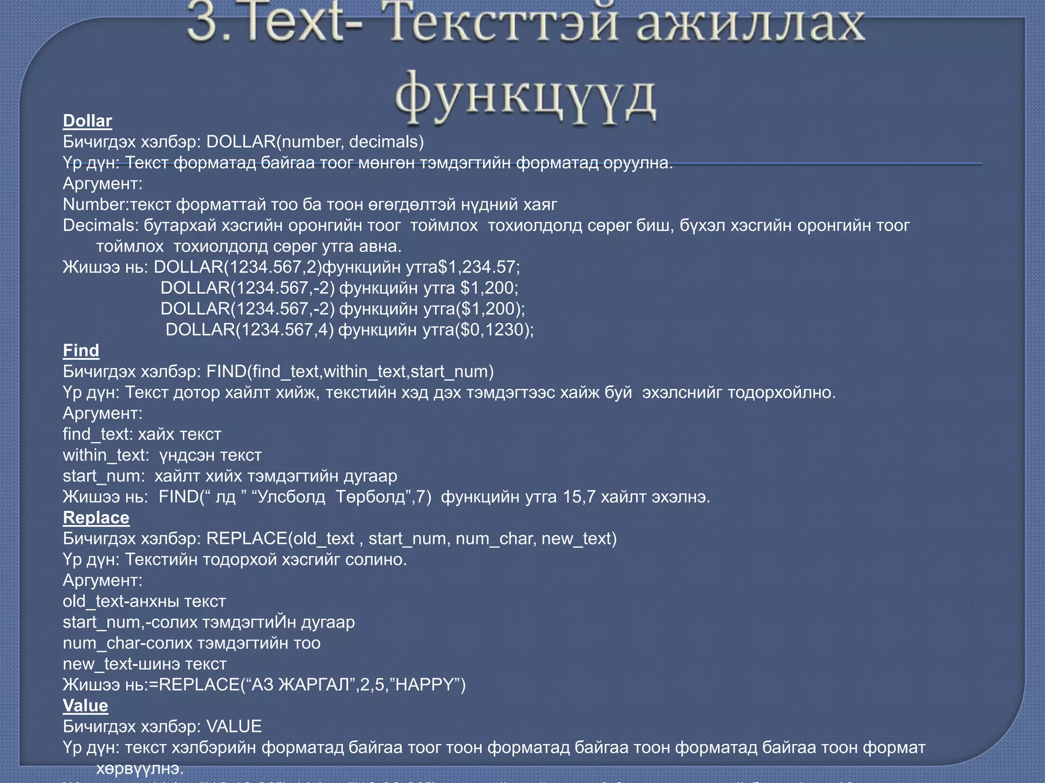 Dollar
Бичигдэх хэлбэр: DOLLAR(number, decimals)
Үр дүн: Текст форматад байгаа тоог мөнгөн тэмдэгтийн форматад оруулна.
Аргумент:
Number:текст форматтай тоо ба тоон өгөгдөлтэй нүдний хаяг
Decimals: бутархай хэсгийн оронгийн тоог тоймлох тохиолдолд сөрөг биш, бүхэл хэсгийн оронгийн тоог
тоймлох тохиолдолд сөрөг утга авна.
Жишээ нь: DOLLAR(1234.567,2)функцийн утга$1,234.57;
DOLLAR(1234.567,-2) функцийн утга $1,200;
DOLLAR(1234.567,-2) функцийн утга($1,200);
DOLLAR(1234.567,4) функцийн утга($0,1230);
Find
Бичигдэх хэлбэр: FIND(find_text,within_text,start_num)
Үр дүн: Текст дотор хайлт хийж, текстийн хэд дэх тэмдэгтээс хайж буй эхэлснийг тодорхойлно.
Аргумент:
find_text: хайх текст
within_text: үндсэн текст
start_num: хайлт хийх тэмдэгтийн дугаар
Жишээ нь: FIND(“ лд ” “Улсболд Төрболд”,7) функцийн утга 15,7 хайлт эхэлнэ.
Replace
Бичигдэх хэлбэр: REPLACE(old_text , start_num, num_char, new_text)
Үр дүн: Текстийн тодорхой хэсгийг солино.
Аргумент:
old_text-анхны текст
start_num,-солих тэмдэгтиЙн дугаар
num_char-солих тэмдэгтийн тоо
new_text-шинэ текст
Жишээ нь:=REPLACE(“АЗ ЖАРГАЛ”,2,5,”HAPPY”)
Value
Бичигдэх хэлбэр: VALUE
Үр дүн: текст хэлбэрийн форматад байгаа тоог тоон форматад байгаа тоон форматад байгаа тоон формат
хөрвүүлнэ.
 