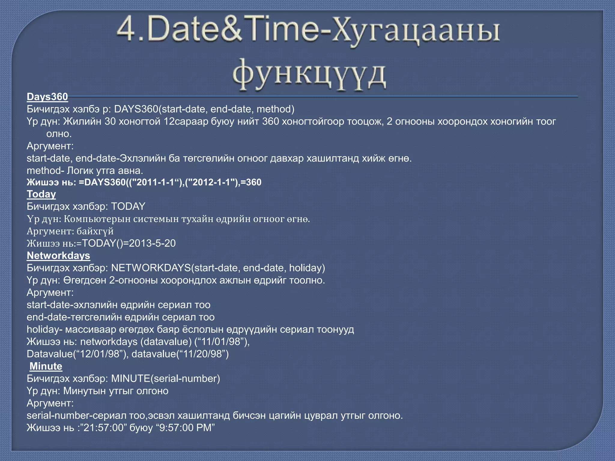 Days360
Бичигдэх хэлбэ р: DAYS360(start-date, end-date, method)
Үр дүн: Жилийн 30 хоногтой 12сараар буюу нийт 360 хоногтойгоор тооцож, 2 огнооны хоорондох хоногийн тоог
олно.
Аргумент:
start-date, end-date-Эхлэлийн ба төгсгөлийн огноог давхар хашилтанд хийж өгнө.
method- Логик утга авна.
Жишээ нь: =DAYS360(("2011-1-1“),("2012-1-1"),=360
Today
Бичигдэх хэлбэр: TODAY
Үр дүн: Компьютерын системын тухайн өдрийн огноог өгнө.
Аргумент: байхгүй
Жишээ нь:=TODAY()=2013-5-20
Networkdays
Бичигдэх хэлбэр: NETWORKDAYS(start-date, end-date, holiday)
Үр дүн: Өгөгдсөн 2-огнооны хоорондлох ажлын өдрийг тоолно.
Аргумент:
start-date-эхлэлийн өдрийн сериал тоо
end-date-төгсгөлийн өдрийн сериал тоо
holiday- массиваар өгөгдөх баяр ѐслолын өдрүүдийн сериал тоонууд
Жишээ нь: networkdays (datavalue) (“11/01/98”),
Datavalue(“12/01/98”), datavalue(“11/20/98”)
Minute
Бичигдэх хэлбэр: MINUTE(serial-number)
Үр дүн: Минутын утгыг олгоно
Аргумент:
serial-number-сериал тоо,эсвэл хашилтанд бичсэн цагийн цуврал утгыг олгоно.
Жишээ нь :”21:57:00” буюу “9:57:00 РМ”
 