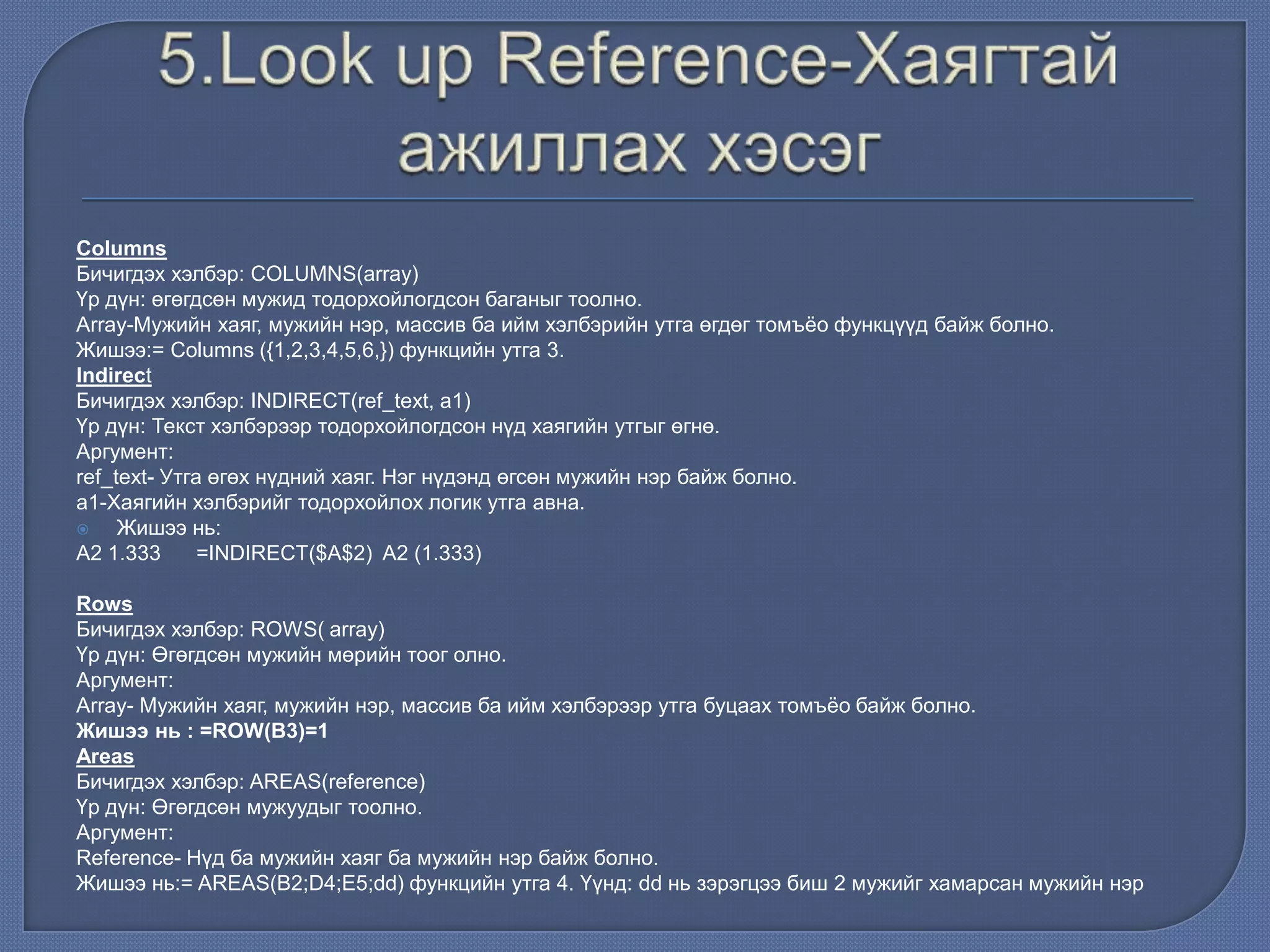 Columns
Бичигдэх хэлбэр: COLUMNS(array)
Үр дүн: өгөгдсөн мужид тодорхойлогдсон баганыг тоолно.
Array-Мужийн хаяг, мужийн нэр, массив ба ийм хэлбэрийн утга өгдөг томъѐо функцүүд байж болно.
Жишээ:= Columns ({1,2,3,4,5,6,}) функцийн утга 3.
Indirect
Бичигдэх хэлбэр: INDIRECT(ref_text, a1)
Үр дүн: Текст хэлбэрээр тодорхойлогдсон нүд хаягийн утгыг өгнө.
Аргумент:
ref_text- Утга өгөх нүдний хаяг. Нэг нүдэнд өгсөн мужийн нэр байж болно.
а1-Хаягийн хэлбэрийг тодорхойлох логик утга авна.
 Жишээ нь:
A2 1.333 =INDIRECT($A$2) A2 (1.333)
Rows
Бичигдэх хэлбэр: ROWS( array)
Үр дүн: Өгөгдсөн мужийн мөрийн тоог олно.
Аргумент:
Array- Мужийн хаяг, мужийн нэр, массив ба ийм хэлбэрээр утга буцаах томъѐо байж болно.
Жишээ нь : =ROW(В3)=1
Areas
Бичигдэх хэлбэр: AREAS(reference)
Үр дүн: Өгөгдсөн мужуудыг тоолно.
Аргумент:
Reference- Нүд ба мужийн хаяг ба мужийн нэр байж болно.
Жишээ нь:= AREAS(B2;D4;E5;dd) функцийн утга 4. Үүнд: dd нь зэрэгцээ биш 2 мужийг хамарсан мужийн нэр
 
