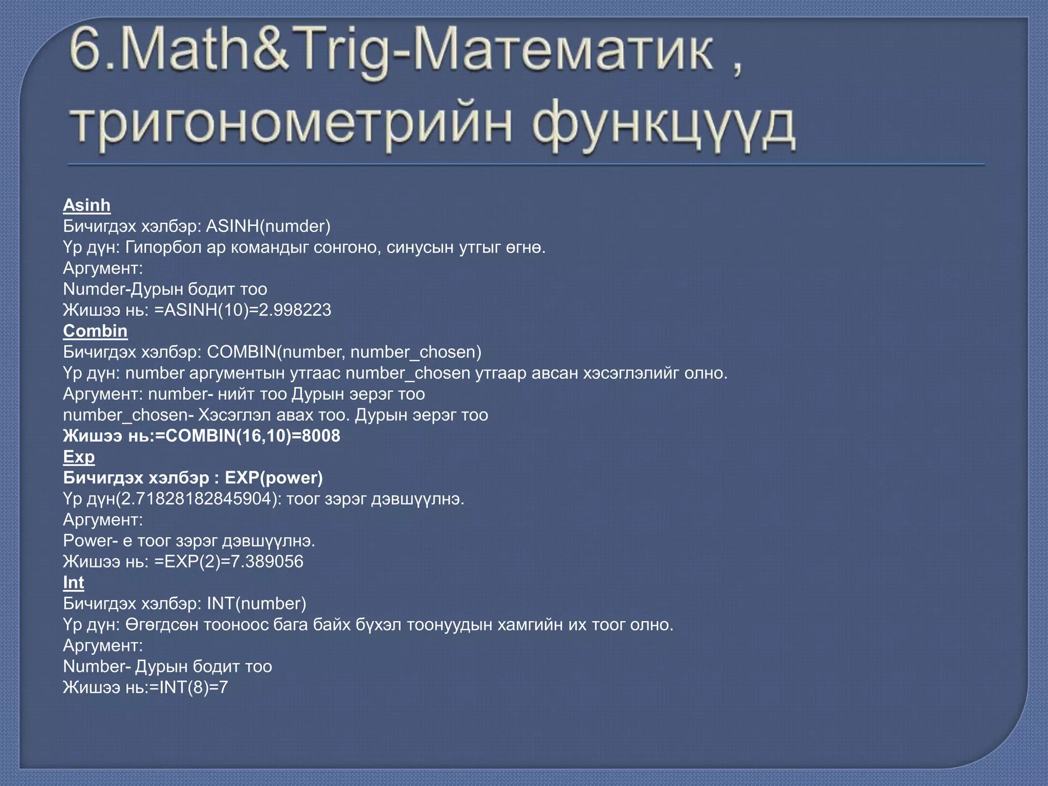 Asinh
Бичигдэх хэлбэр: ASINH(numder)
Үр дүн: Гипорбол ар командыг сонгоно, синусын утгыг өгнө.
Аргумент:
Numder-Дурын бодит тоо
Жишээ нь: =ASINH(10)=2.998223
Combin
Бичигдэх хэлбэр: COMBIN(number, number_chosen)
Үр дүн: number аргументын утгаас number_chosen утгаар авсан хэсэглэлийг олно.
Аргумент: number- нийт тоо Дурын эерэг тоо
number_chosen- Хэсэглэл авах тоо. Дурын эерэг тоо
Жишээ нь:=COMBIN(16,10)=8008
Exp
Бичигдэх хэлбэр : EXP(power)
Үр дүн(2.71828182845904): тоог зэрэг дэвшүүлнэ.
Аргумент:
Power- e тоог зэрэг дэвшүүлнэ.
Жишээ нь: =EXP(2)=7.389056
Int
Бичигдэх хэлбэр: INT(number)
Үр дүн: Өгөгдсөн тооноос бага байх бүхэл тоонуудын хамгийн их тоог олно.
Аргумент:
Number- Дурын бодит тоо
Жишээ нь:=INT(8)=7
 