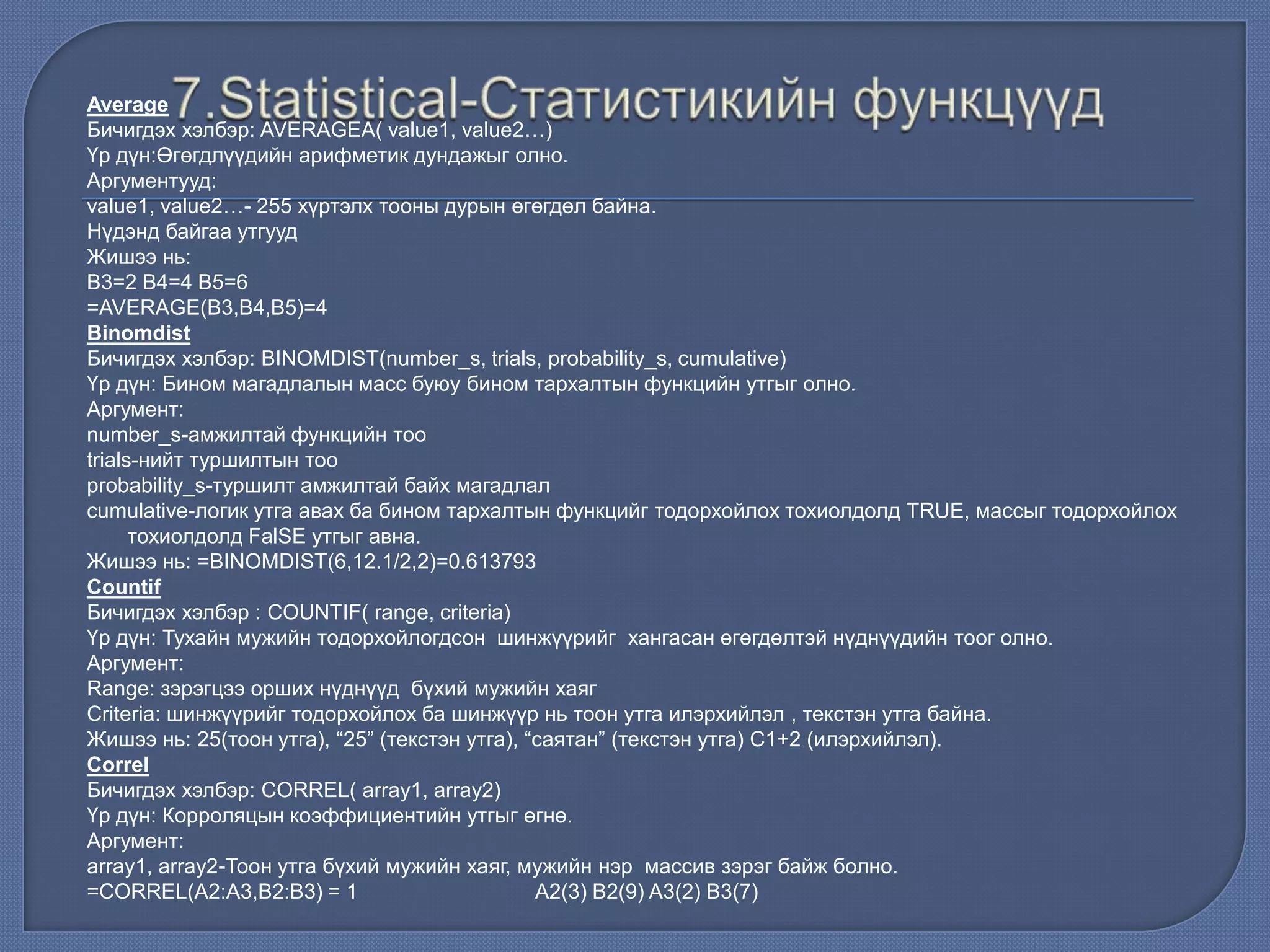 Average
Бичигдэх хэлбэр: AVERAGEA( value1, value2…)
Үр дүн:Өгөгдлүүдийн арифметик дундажыг олно.
Аргументууд:
value1, value2…- 255 хүртэлх тооны дурын өгөгдөл байна.
Нүдэнд байгаа утгууд
Жишээ нь:
В3=2 В4=4 В5=6
=AVERAGE(B3,B4,B5)=4
Binomdist
Бичигдэх хэлбэр: BINOMDIST(number_s, trials, probability_s, cumulative)
Үр дүн: Бином магадлалын масс буюу бином тархалтын функцийн утгыг олно.
Аргумент:
number_s-амжилтай функцийн тоо
trials-нийт туршилтын тоо
probability_s-туршилт амжилтай байх магадлал
cumulative-логик утга авах ба бином тархалтын функцийг тодорхойлох тохиолдолд TRUE, массыг тодорхойлох
тохиолдолд FalSE утгыг авна.
Жишээ нь: =BINOMDIST(6,12.1/2,2)=0.613793
Countif
Бичигдэх хэлбэр : COUNTIF( range, criteria)
Үр дүн: Тухайн мужийн тодорхойлогдсон шинжүүрийг хангасан өгөгдөлтэй нүднүүдийн тоог олно.
Аргумент:
Range: зэрэгцээ орших нүднүүд бүхий мужийн хаяг
Criteria: шинжүүрийг тодорхойлох ба шинжүүр нь тоон утга илэрхийлэл , текстэн утга байна.
Жишээ нь: 25(тоон утга), “25” (текстэн утга), “саятан” (текстэн утга) С1+2 (илэрхийлэл).
Correl
Бичигдэх хэлбэр: CORREL( array1, array2)
Үр дүн: Корроляцын коэффициентийн утгыг өгнө.
Аргумент:
array1, array2-Тоон утга бүхий мужийн хаяг, мужийн нэр массив зэрэг байж болно.
=CORREL(A2:A3,B2:B3) = 1 A2(3) B2(9) A3(2) B3(7)
 