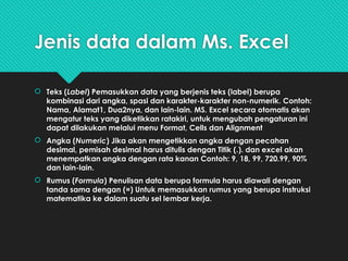 Jenis data dalam Ms. Excel
 Teks (Label) Pemasukkan data yang berjenis teks (label) berupa
kombinasi dari angka, spasi dan karakter-karakter non-numerik. Contoh:
Nama, Alamat1, Dua2nya, dan lain-lain. MS. Excel secara otomatis akan
mengatur teks yang diketikkan ratakiri, untuk mengubah pengaturan ini
dapat dilakukan melalui menu Format, Cells dan Alignment
 Angka (Numeric) Jika akan mengetikkan angka dengan pecahan
desimal, pemisah desimal harus ditulis dengan Titik (.). dan excel akan
menempatkan angka dengan rata kanan Contoh: 9, 18, 99, 720.99, 90%
dan lain-lain.
 Rumus (Formula) Penulisan data berupa formula harus diawali dengan
tanda sama dengan (=) Untuk memasukkan rumus yang berupa instruksi
matematika ke dalam suatu sel lembar kerja.
 