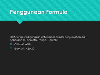 Penggunaan Formula
SUM, fungsi ini digunakan untuk mencari nilai penjumlahan dari
beberapa sel dan atau range. Contoh:
 =SUM(A1:A10)
 =SUM(A1, A5:A10)
 