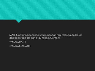 MAX, fungsi ini digunakan untuk mencari nilai tertinggi/terbesar
dari beberapa sel dan atau range. Contoh:
=MAX(A1:A10)
=MAX(A1, A5:A10)
 