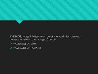 AVERAGE, fungsi ini digunakan untuk mencari nilai rata-rata
beberapa sel dan atau range. Contoh:
 =AVERAGE(A1:A10)
 =AVERAGE(A1, A5:A10)
 
