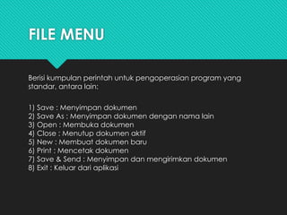 FILE MENU
Berisi kumpulan perintah untuk pengoperasian program yang
standar, antara lain:
1) Save : Menyimpan dokumen
2) Save As : Menyimpan dokumen dengan nama lain
3) Open : Membuka dokumen
4) Close : Menutup dokumen aktif
5) New : Membuat dokumen baru
6) Print : Mencetak dokumen
7) Save & Send : Menyimpan dan mengirimkan dokumen
8) Exit : Keluar dari aplikasi
 