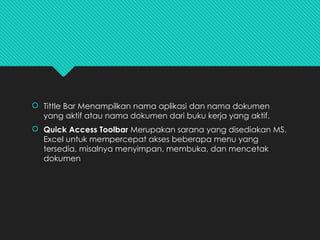 Tittle Bar Menampilkan nama aplikasi dan nama dokumen
yang aktif atau nama dokumen dari buku kerja yang aktif.
 Quick Access Toolbar Merupakan sarana yang disediakan MS.
Excel untuk mempercepat akses beberapa menu yang
tersedia, misalnya menyimpan, membuka, dan mencetak
dokumen
 