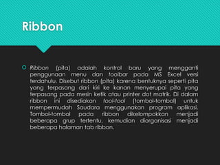Ribbon
 Ribbon (pita) adalah kontrol baru yang mengganti
penggunaan menu dan toolbar pada MS Excel versi
terdahulu. Disebut ribbon (pita) karena bentuknya seperti pita
yang terpasang dari kiri ke kanan menyerupai pita yang
terpasang pada mesin ketik atau printer dot matrik. Di dalam
ribbon ini disediakan tool-tool (tombol-tombol) untuk
mempermudah Saudara menggunakan program aplikasi.
Tombol-tombol pada ribbon dikelompokkan menjadi
beberapa grup tertentu, kemudian diorganisasi menjadi
beberapa halaman tab ribbon.
 