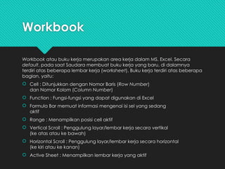 Workbook
Workbook atau buku kerja merupakan area kerja dalam MS. Excel. Secara
default, pada saat Saudara membuat buku kerja yang baru, di dalamnya
terdiri atas beberapa lembar kerja (worksheet). Buku kerja terdiri atas beberapa
bagian, yaitu:
 Cell : Ditunjukkan dengan Nomor Baris (Row Number)
dan Nomor Kolom (Column Number)
 Function : Fungsi-fungsi yang dapat digunakan di Excel
 Formula Bar memuat informasi mengenai isi sel yang sedang
aktif
 Range : Menampilkan posisi cell aktif
 Vertical Scroll : Penggulung layar/lembar kerja secara vertikal
(ke atas atau ke bawah)
 Horizontal Scroll : Penggulung layar/lembar kerja secara horizontal
(ke kiri atau ke kanan)
 Active Sheet : Menampilkan lembar kerja yang aktif
 