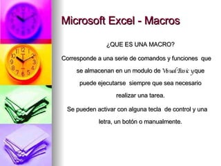 Microsoft Excel - Macros ¿QUE ES UNA MACRO? Corresponde a una serie de comandos y funciones  que se almacenan en un modulo de  Visual Basic y  que puede ejecutarse  siempre que sea necesario realizar una tarea. Se pueden activar con alguna tecla  de control y una letra, un botón o manualmente. 