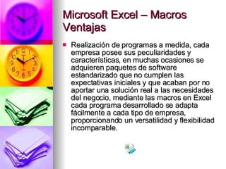 Microsoft Excel – Macros Ventajas Realización de programas a medida, cada empresa posee sus peculiaridades y características, en muchas ocasiones se adquieren paquetes de software estandarizado que no cumplen las expectativas iniciales y que acaban por no aportar una solución real a las necesidades del negocio, mediante las macros en Excel cada programa desarrollado se adapta fácilmente a cada tipo de empresa, proporcionando un versatilidad y flexibilidad incomparable. 