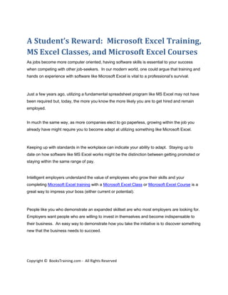 A Student’s Reward: Microsoft Excel Training,
MS Excel Classes, and Microsoft Excel Courses
As jobs become more computer oriented, having software skills is essential to your success
when competing with other job-seekers. In our modern world, one could argue that training and
hands on experience with software like Microsoft Excel is vital to a professional’s survival.



Just a few years ago, utilizing a fundamental spreadsheet program like MS Excel may not have
been required but, today, the more you know the more likely you are to get hired and remain
employed.


In much the same way, as more companies elect to go paperless, growing within the job you
already have might require you to become adept at utilizing something like Microsoft Excel.



Keeping up with standards in the workplace can indicate your ability to adapt. Staying up to
date on how software like MS Excel works might be the distinction between getting promoted or
staying within the same range of pay.


Intelligent employers understand the value of employees who grow their skills and your
completing Microsoft Excel training with a Microsoft Excel Class or Microsoft Excel Course is a
great way to impress your boss (either current or potential).



People like you who demonstrate an expanded skillset are who most employers are looking for.
Employers want people who are willing to invest in themselves and become indispensable to
their business. An easy way to demonstrate how you take the initiative is to discover something
new that the business needs to succeed.




Copyright © BooksTraining.com - All Rights Reserved
 