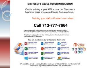 Tel. 713-777-7664
We would like to help - Are you Disabled or are you a Veteran? Or are you Unemployed? –
Financial aid if qualified, call for more info – Tel. 713-777-7664
MICROSOFT EXCEL TUTOR IN HOUSTON
​Onsite training at your Office or at our Classroom.
Any level class or selected topics from any level.
Call 713-777-7664
Training staff group or Private 1-on-1 class ​
 