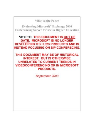 ViDe White Paper
     Evaluating Microsoft® Exchange 2000
Conferencing Server for use in Higher Education

   NOTICE: THIS DOCUMENT IS OUT OF
    DATE. MICROSOFT IS NO LONGER
 DEVELOPING ITS H.323 PRODUCTS AND IS
INSTEAD FOCUSING ON SIP CONFERECING.

THIS DOCUMENT MAY BE OF HISTORICAL
     INTEREST, BUT IS OTHERWISE
  UNRELATED TO CURRENT TRENDS IN
VIDEOCONFERENCING OR IN MICROSOFT
             PRODUCTS.

               September 2003
 