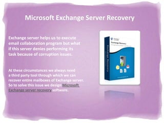 Microsoft Exchange Server Recovery

Exchange server helps us to execute
email collaboration program but what
if this server denies performing its
task because of corruption issues.


At these circumstances we always need
a third party tool through which we can
recover entire mailboxes of Exchange server.
So to solve this issue we design Microsoft
Exchange server recovery software.
 