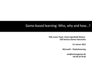 Game-based learning: Who, why and how…?


              PhD, Cand. Psych. Simon Egenfeldt-Nielsen
                          CEO Serious Games Interactive

                                        13. Januar 2012

                             Microsoft – PlayfulLearning

                                  sen@seriousgames.dk
                                       +45 40 10 79 69
 