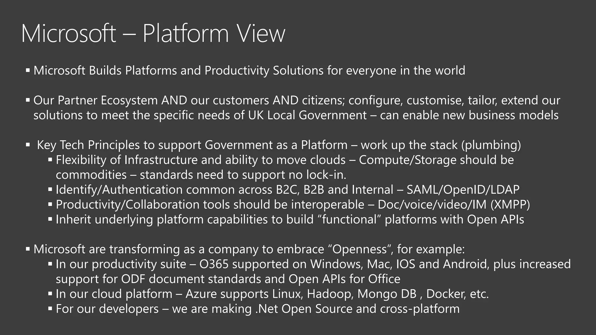 Microsoft – Platform View
Microsoft Builds Platforms and Productivity Solutions for everyone in the world
Our Partner Ecosystem AND our customers AND citizens; configure, customise, tailor, extend our
solutions to meet the specific needs of UK Local Government – can enable new business models
Key Tech Principles to support Government as a Platform – work up the stack (plumbing)
Flexibility of Infrastructure and ability to move clouds – Compute/Storage should be
commodities – standards need to support no lock-in.
Identify/Authentication common across B2C, B2B and Internal – SAML/OpenID/LDAP
Productivity/Collaboration tools should be interoperable – Doc/voice/video/IM (XMPP)
Inherit underlying platform capabilities to build “functional” platforms with Open APIs
Microsoft are transforming as a company to embrace “Openness”, for example:
In our productivity suite – O365 supported on Windows, Mac, IOS and Android, plus increased
support for ODF document standards and Open APIs for Office
In our cloud platform – Azure supports Linux, Hadoop, Mongo DB , Docker, etc.
For our developers – we are making .Net Open Source and cross-platform