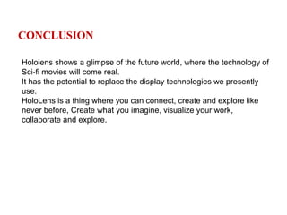 CONCLUSION
Hololens shows a glimpse of the future world, where the technology of
Sci-fi movies will come real.
It has the potential to replace the display technologies we presently
use.
HoloLens is a thing where you can connect, create and explore like
never before, Create what you imagine, visualize your work,
collaborate and explore.
 