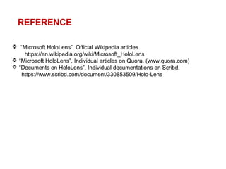  “Microsoft HoloLens”. Official Wikipedia articles.
https://en.wikipedia.org/wiki/Microsoft_HoloLens
 “Microsoft HoloLens”. Individual articles on Quora. (www.quora.com)
 “Documents on HoloLens”. Individual documentations on Scribd.
https://www.scribd.com/document/330853509/Holo-Lens
REFERENCE
 