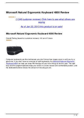 Microsoft Natural Ergonomic Keyboard 4000 Review

            (1,540 customer reviews) Click here to see what others are
                                 saying

                   As of Jan 22, 2013 this product is on sale!


Microsoft Natural Ergonomic Keyboard 4000 Review
Overall Rating (based on customer reviews): 3.8 out of 5 stars




Computer keyboards are like mattresses–you don’t know how crappy yours is until you try a
good one. If you don’t have an aversion to split keyboards, the Microsoft Natural Ergonomic
Keyboard 4000 can help you keep RSI therapy off your list of things to do this year. The split
keys and the angled keyboard keep your wrists in a more natural and comfortable position, and
the dedicated buttons reduce the amount of mousing you do.




                                                                                         1/4
 