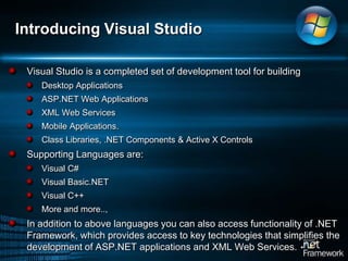 Introducing Visual StudioVisual Studio is a completed set of development tool for building Desktop ApplicationsASP.NET Web ApplicationsXML Web ServicesMobile Applications.Class Libraries, .NET Components & Active X ControlsSupporting Languages are:Visual C#Visual Basic.NETVisual C++More and more.., In addition to above languages you can also access functionality of .NET Framework, which provides access to key technologies that simplifies the development of ASP.NET applications and XML Web Services. 