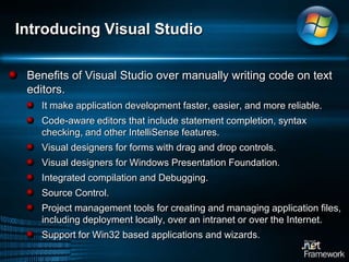 Introducing Visual StudioBenefits of Visual Studio over manually writing code on text editors.It make application development faster, easier, and more reliable. Code-aware editors that include statement completion, syntax checking, and other IntelliSense features.Visual designers for forms with drag and drop controls. Visual designers for Windows Presentation Foundation. Integrated compilation and Debugging. Source Control.Project management tools for creating and managing application files, including deployment locally, over an intranet or over the Internet.Support for Win32 based applications and wizards.