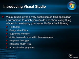 Introducing Visual Studio Visual Studio gives a very sophisticated MDI application environment. In which you can do just about every thing related to developing your code. It offers the following: Text EditorDesign View EditorSupporting Windows Ability to compile from within the environmentIntegrated DebuggerIntegrated MSDN HelpAccess to other programs. 
