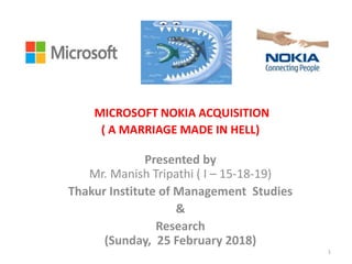 MICROSOFT NOKIA ACQUISITION
( A MARRIAGE MADE IN HELL)
Presented by
Mr. Manish Tripathi ( I – 15-18-19)
Thakur Institute of Management Studies
&
Research
(Sunday, 25 February 2018)
1
 